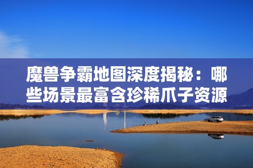 魔兽争霸地图深度揭秘：哪些场景最富含珍稀爪子资源的秘密探访之旅