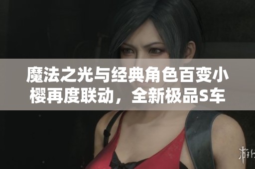 魔法之光与经典角色百变小樱再度联动，全新极品S车重磅回归！