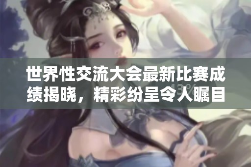 世界性交流大会最新比赛成绩揭晓，精彩纷呈令人瞩目