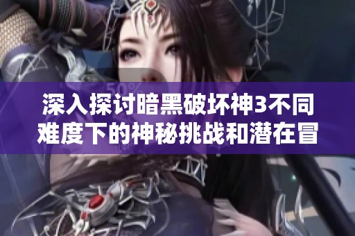 深入探讨暗黑破坏神3不同难度下的神秘挑战和潜在冒险内容解析