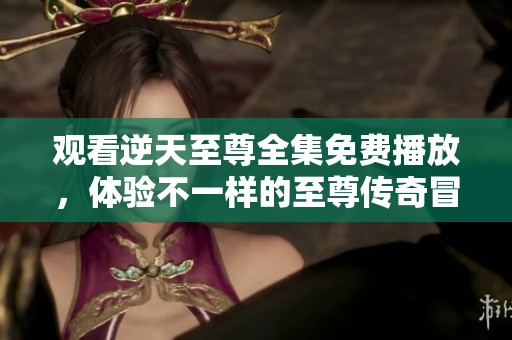 观看逆天至尊全集免费播放，体验不一样的至尊传奇冒险