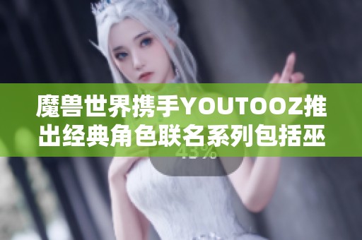 魔兽世界携手YOUTOOZ推出经典角色联名系列包括巫妖王伊利丹与死亡之翼收藏品