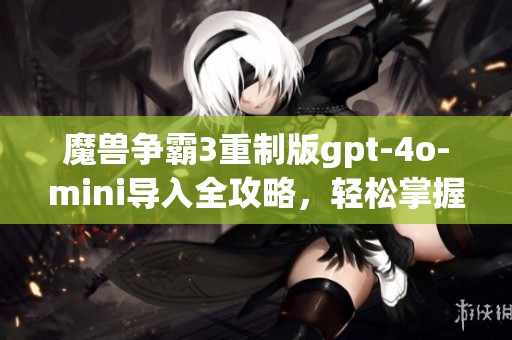 魔兽争霸3重制版gpt-4o-mini导入全攻略，轻松掌握自定义玩法技巧与步骤