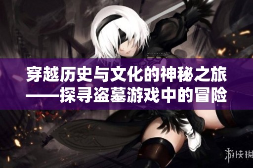 穿越历史与文化的神秘之旅——探寻盗墓游戏中的冒险与财富