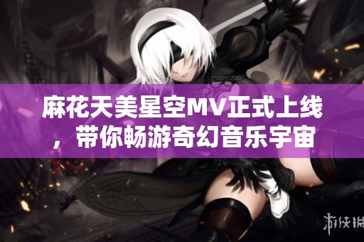 麻花天美星空MV正式上线，带你畅游奇幻音乐宇宙
