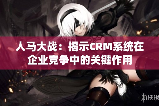 人马大战：揭示CRM系统在企业竞争中的关键作用