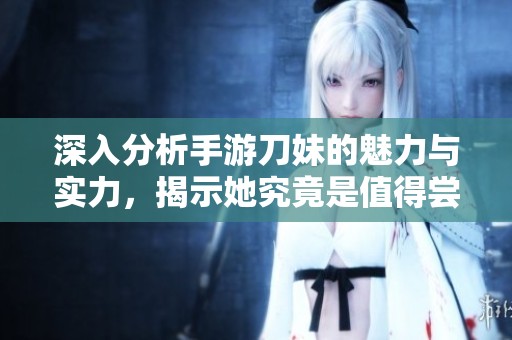 深入分析手游刀妹的魅力与实力，揭示她究竟是值得尝试的战斗女神还是一名平凡角色