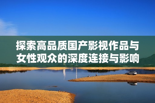 探索高品质国产影视作品与女性观众的深度连接与影响