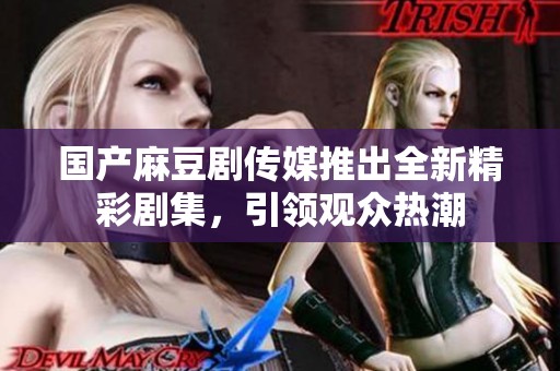国产麻豆剧传媒推出全新精彩剧集，引领观众热潮