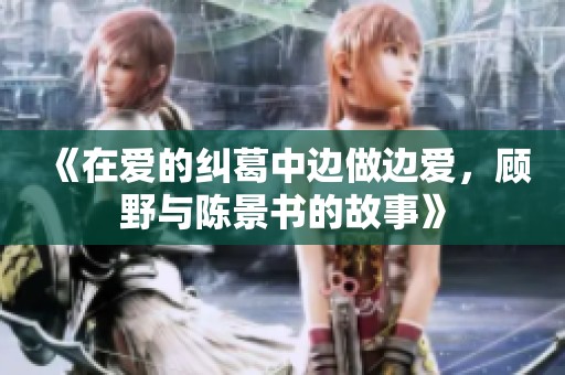 《在爱的纠葛中边做边爱，顾野与陈景书的故事》