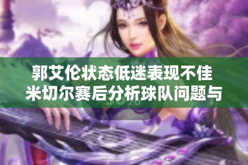 郭艾伦状态低迷表现不佳 米切尔赛后分析球队问题与改进方向
