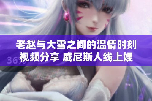 老赵与大雪之间的温情时刻视频分享 威尼斯人线上娱乐