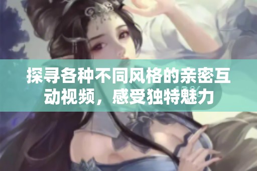 探寻各种不同风格的亲密互动视频，感受独特魅力
