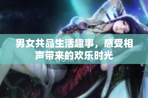 男女共品生活趣事，感受相声带来的欢乐时光