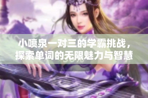 小喷泉一对三的学霸挑战，探索单词的无限魅力与智慧