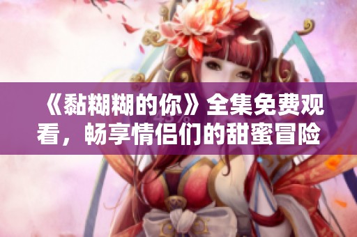 《黏糊糊的你》全集免费观看，畅享情侣们的甜蜜冒险故事