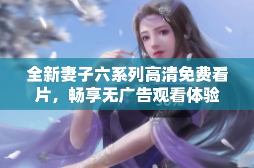 全新妻子六系列高清免费看片，畅享无广告观看体验