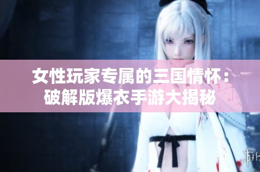 女性玩家专属的三国情怀：破解版爆衣手游大揭秘