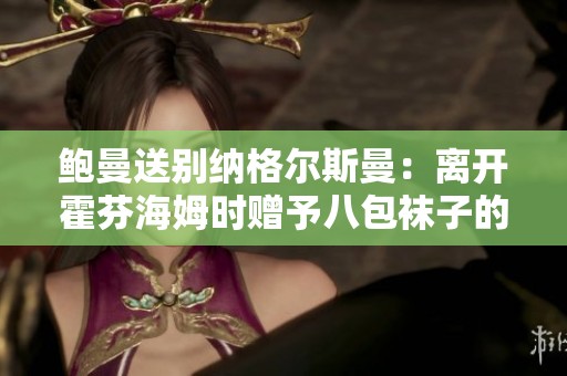 鲍曼送别纳格尔斯曼：离开霍芬海姆时赠予八包袜子的暖心举动