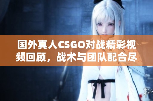 国外真人CSGO对战精彩视频回顾，战术与团队配合尽显无遗