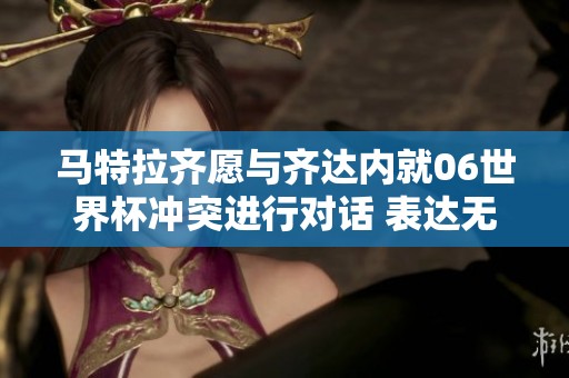 马特拉齐愿与齐达内就06世界杯冲突进行对话 表达无所畏惧的态度