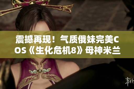 震撼再现！气质俄妹完美COS《生化危机8》母神米兰达引发网友热议
