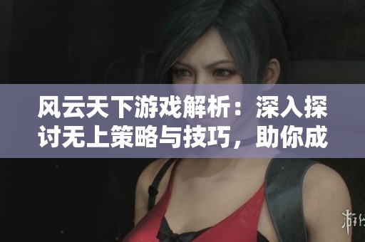 风云天下游戏解析：深入探讨无上策略与技巧，助你成为高手的全方位指南