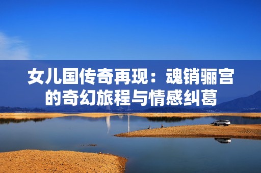 女儿国传奇再现：魂销骊宫的奇幻旅程与情感纠葛