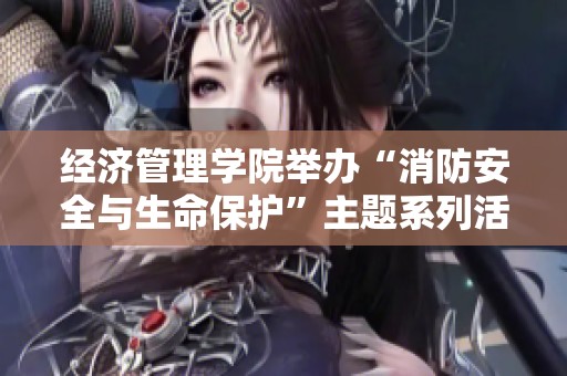 经济管理学院举办“消防安全与生命保护”主题系列活动 提升全员消防意识与安全素养
