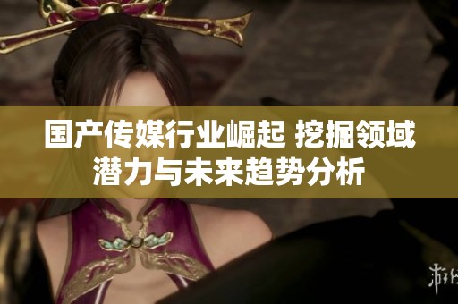 国产传媒行业崛起 挖掘领域潜力与未来趋势分析