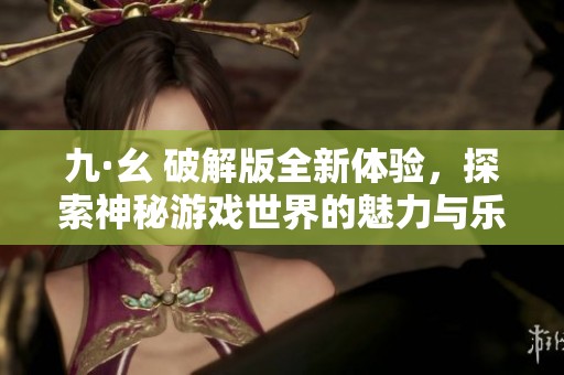 九·幺 破解版全新体验，探索神秘游戏世界的魅力与乐趣