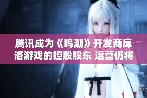 腾讯成为《鸣潮》开发商库洛游戏的控股股东 运营仍将保持自主独立模式