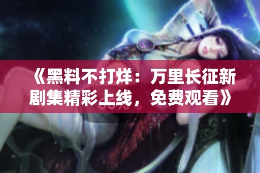 《黑料不打烊：万里长征新剧集精彩上线，免费观看》