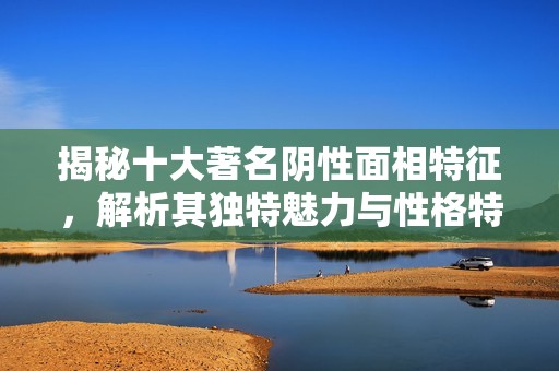 揭秘十大著名阴性面相特征，解析其独特魅力与性格特征