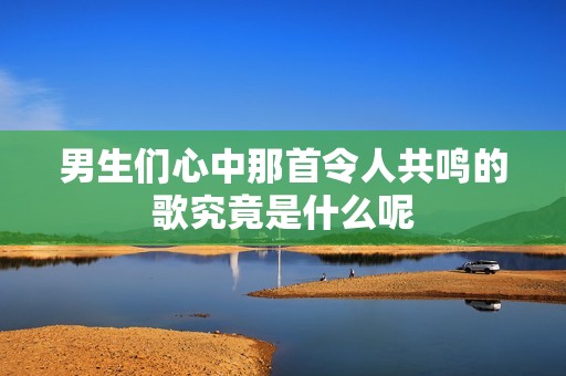 男生们心中那首令人共鸣的歌究竟是什么呢