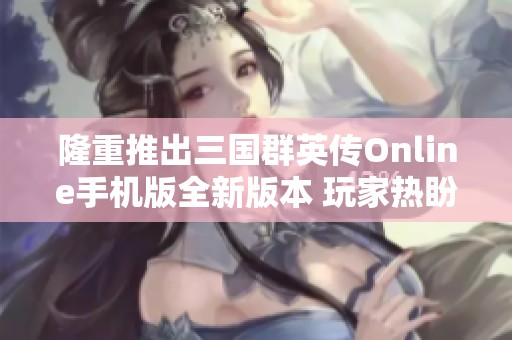 隆重推出三国群英传Online手机版全新版本 玩家热盼体验历史策略之战