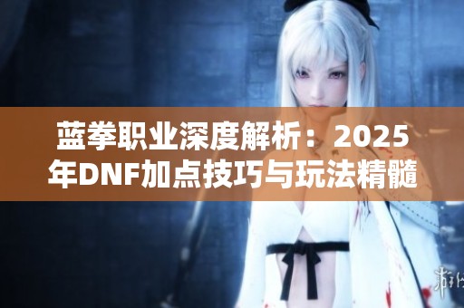 蓝拳职业深度解析：2025年DNF加点技巧与玩法精髓全方位解析
