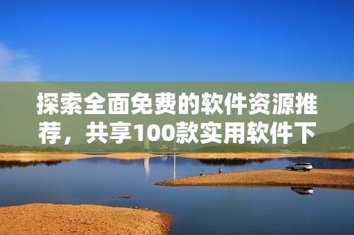 探索全面免费的软件资源推荐，共享100款实用软件下载选项