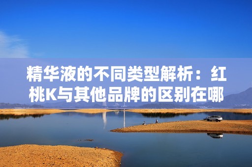 精华液的不同类型解析：红桃K与其他品牌的区别在哪里