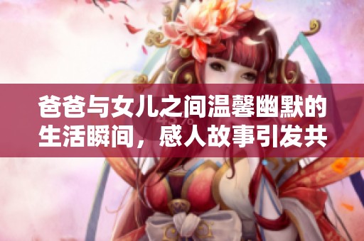 爸爸与女儿之间温馨幽默的生活瞬间，感人故事引发共鸣