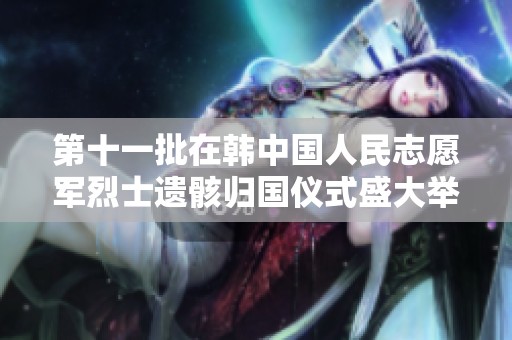 第十一批在韩中国人民志愿军烈士遗骸归国仪式盛大举行于沈阳 纪念英烈情怀永存