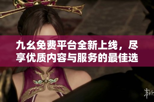 九幺免费平台全新上线，尽享优质内容与服务的最佳选择