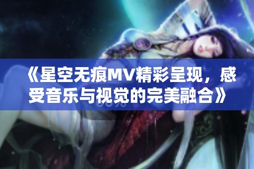 《星空无痕MV精彩呈现，感受音乐与视觉的完美融合》