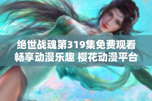 绝世战魂第319集免费观看畅享动漫乐趣 樱花动漫平台全新上线精彩内容