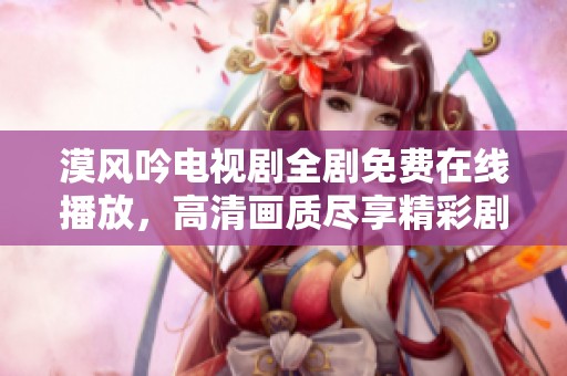 漠风吟电视剧全剧免费在线播放，高清画质尽享精彩剧情