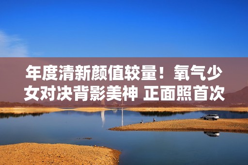 年度清新颜值较量！氧气少女对决背影美神 正面照首次揭晓惊艳全场