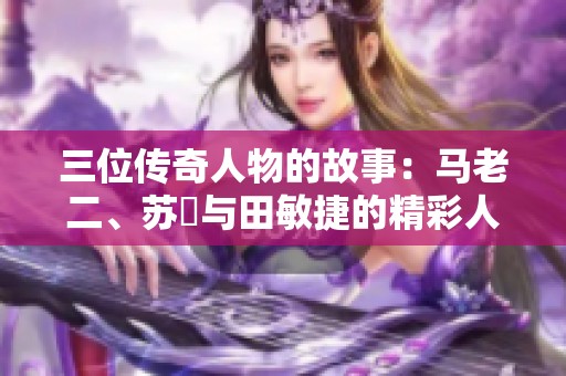 三位传奇人物的故事：马老二、苏玥与田敏捷的精彩人生旅程