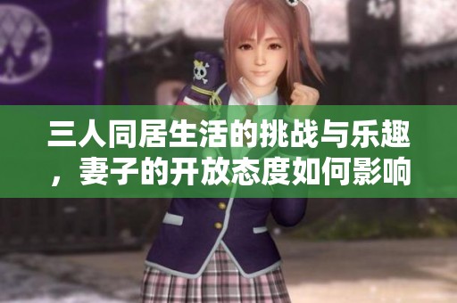 三人同居生活的挑战与乐趣，妻子的开放态度如何影响关系