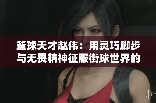 篮球天才赵伟：用灵巧脚步与无畏精神征服街球世界的传奇人生