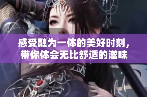 感受融为一体的美好时刻，带你体会无比舒适的滋味